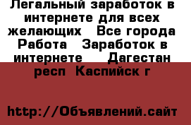 Легальный заработок в интернете для всех желающих - Все города Работа » Заработок в интернете   . Дагестан респ.,Каспийск г.